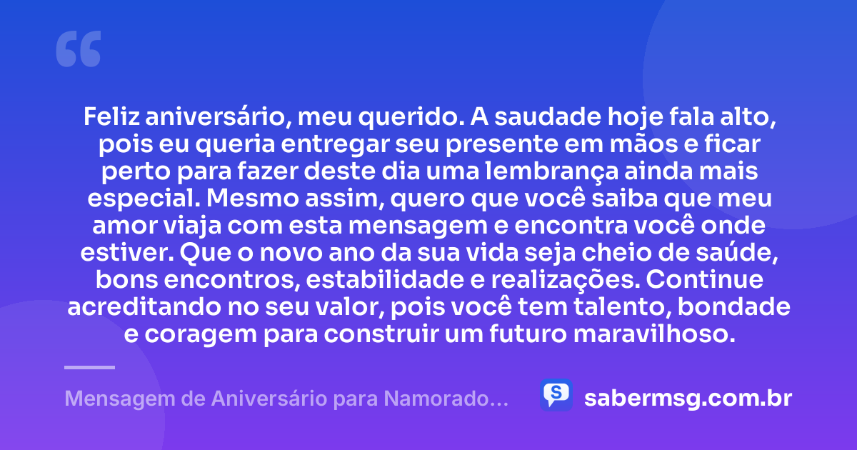 Feliz aniversário, meu querido. A saudade hoje fala alto, pois eu queria entregar seu presente em mãos e ficar perto para fazer deste dia uma lembrança ainda mais especial. Mesmo assim, quero que você saiba que meu amor viaja com esta mensagem e encontra você onde estiver. Que o novo ano da sua vida seja cheio de saúde, bons encontros, estabilidade e realizações. Continue acreditando no seu valor, pois você tem talento, bondade e coragem para construir um futuro maravilhoso. — Mensagem de Aniversário para Namorado Distante para Celular