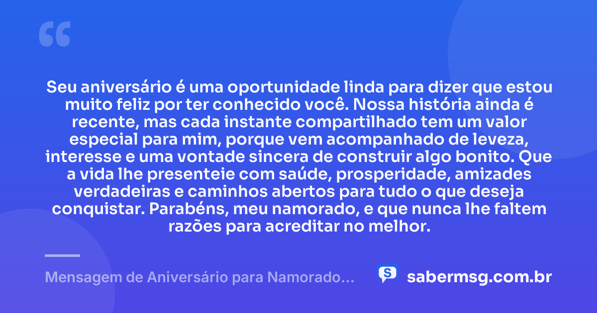 Seu aniversário é uma oportunidade linda para dizer que estou muito feliz por ter conhecido você. Nossa história ainda é recente, mas cada instante compartilhado tem um valor especial para mim, porque vem acompanhado de leveza, interesse e uma vontade sincera de construir algo bonito. Que a vida lhe presenteie com saúde, prosperidade, amizades verdadeiras e caminhos abertos para tudo o que deseja conquistar. Parabéns, meu namorado, e que nunca lhe faltem razões para acreditar no melhor. — Mensagem de Aniversário para Namorado que Conheci Há Pouco Tempo