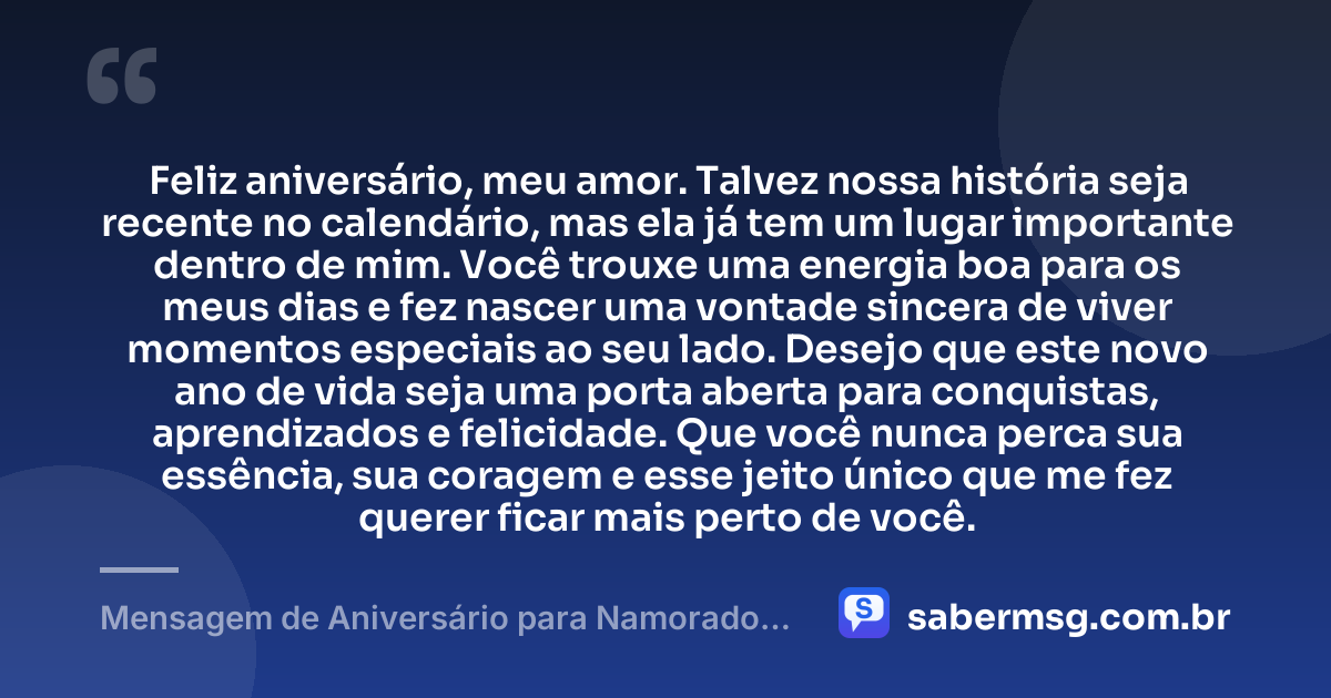 Feliz aniversário, meu amor. Talvez nossa história seja recente no calendário, mas ela já tem um lugar importante dentro de mim. Você trouxe uma energia boa para os meus dias e fez nascer uma vontade sincera de viver momentos especiais ao seu lado. Desejo que este novo ano de vida seja uma porta aberta para conquistas, aprendizados e felicidade. Que você nunca perca sua essência, sua coragem e esse jeito único que me fez querer ficar mais perto de você. — Mensagem de Aniversário para Namorado que Conheci Há Pouco Tempo