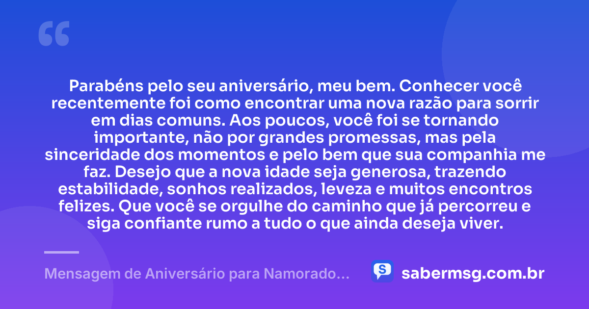 Parabéns pelo seu aniversário, meu bem. Conhecer você recentemente foi como encontrar uma nova razão para sorrir em dias comuns. Aos poucos, você foi se tornando importante, não por grandes promessas, mas pela sinceridade dos momentos e pelo bem que sua companhia me faz. Desejo que a nova idade seja generosa, trazendo estabilidade, sonhos realizados, leveza e muitos encontros felizes. Que você se orgulhe do caminho que já percorreu e siga confiante rumo a tudo o que ainda deseja viver. — Mensagem de Aniversário para Namorado que Conheci Há Pouco Tempo