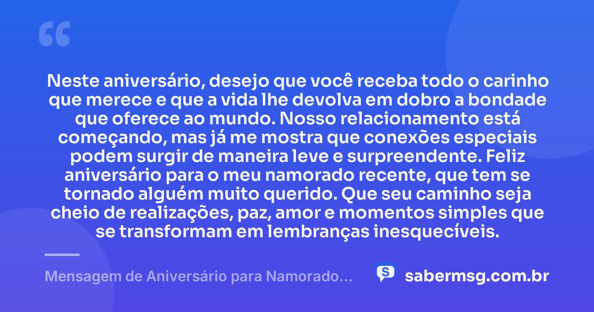 Neste aniversário, desejo que você receba todo o carinho que merece e que a vida lhe devolva em dobro a bondade que oferece ao mundo. Nosso relacionamento está começando, mas já me mostra que conexões especiais podem surgir de maneira leve e surpreendente. Feliz aniversário para o meu namorado recente, que tem se tornado alguém muito querido. Que seu caminho seja cheio de realizações, paz, amor e momentos simples que se transformam em lembranças inesquecíveis. — Mensagem de Aniversário para Namorado Recente