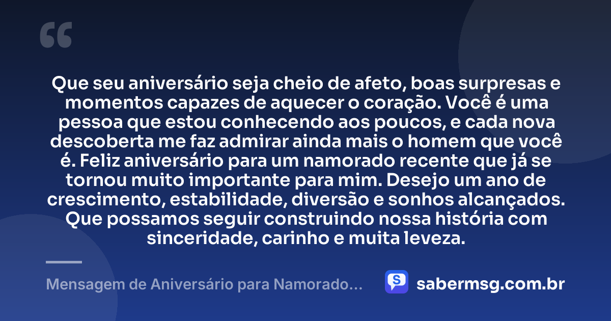 Que seu aniversário seja cheio de afeto, boas surpresas e momentos capazes de aquecer o coração. Você é uma pessoa que estou conhecendo aos poucos, e cada nova descoberta me faz admirar ainda mais o homem que você é. Feliz aniversário para um namorado recente que já se tornou muito importante para mim. Desejo um ano de crescimento, estabilidade, diversão e sonhos alcançados. Que possamos seguir construindo nossa história com sinceridade, carinho e muita leveza. — Mensagem de Aniversário para Namorado Recente