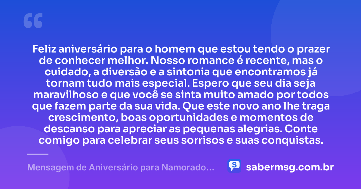Feliz aniversário para o homem que estou tendo o prazer de conhecer melhor. Nosso romance é recente, mas o cuidado, a diversão e a sintonia que encontramos já tornam tudo mais especial. Espero que seu dia seja maravilhoso e que você se sinta muito amado por todos que fazem parte da sua vida. Que este novo ano lhe traga crescimento, boas oportunidades e momentos de descanso para apreciar as pequenas alegrias. Conte comigo para celebrar seus sorrisos e suas conquistas. — Mensagem de Aniversário para Namorado Recente