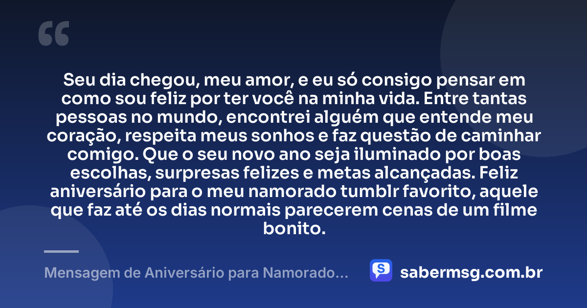 Seu dia chegou, meu amor, e eu só consigo pensar em como sou feliz por ter você na minha vida. Entre tantas pessoas no mundo, encontrei alguém que entende meu coração, respeita meus sonhos e faz questão de caminhar comigo. Que o seu novo ano seja iluminado por boas escolhas, surpresas felizes e metas alcançadas. Feliz aniversário para o meu namorado tumblr favorito, aquele que faz até os dias normais parecerem cenas de um filme bonito. — Mensagem de Aniversário para Namorado Tumblr