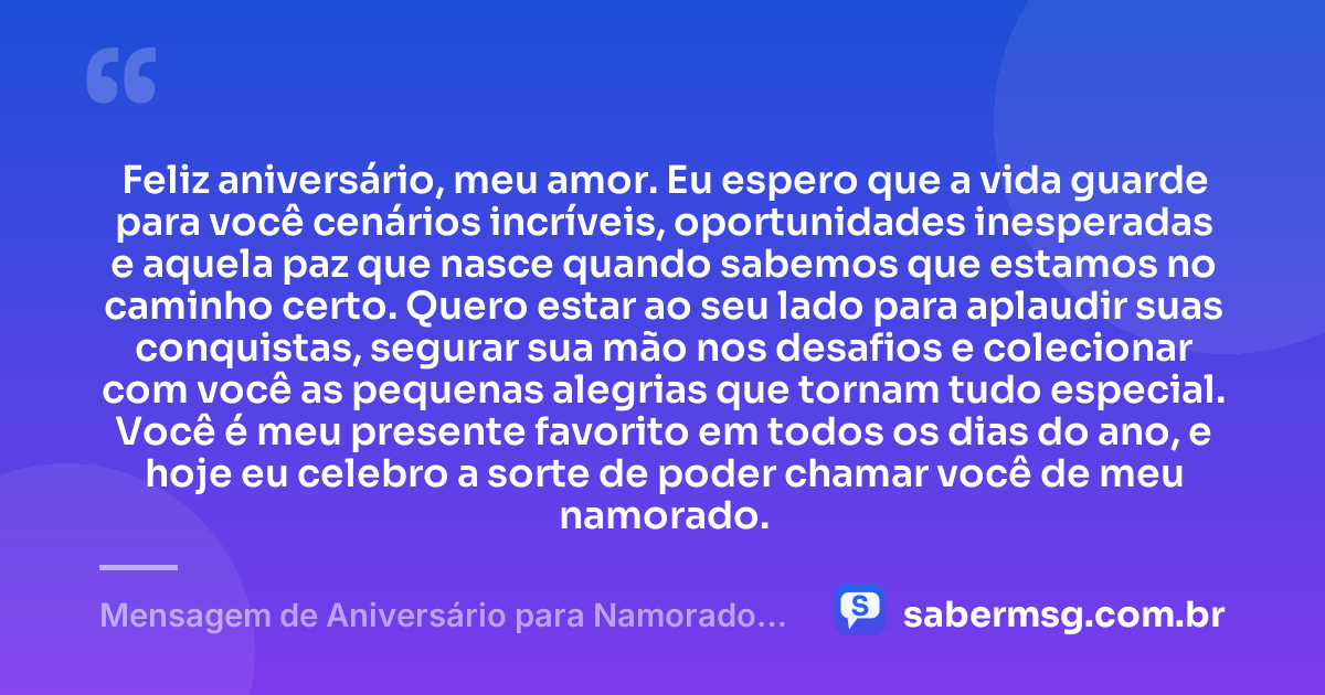 Feliz aniversário, meu amor. Eu espero que a vida guarde para você cenários incríveis, oportunidades inesperadas e aquela paz que nasce quando sabemos que estamos no caminho certo. Quero estar ao seu lado para aplaudir suas conquistas, segurar sua mão nos desafios e colecionar com você as pequenas alegrias que tornam tudo especial. Você é meu presente favorito em todos os dias do ano, e hoje eu celebro a sorte de poder chamar você de meu namorado. — Mensagem de Aniversário para Namorado Tumblr
