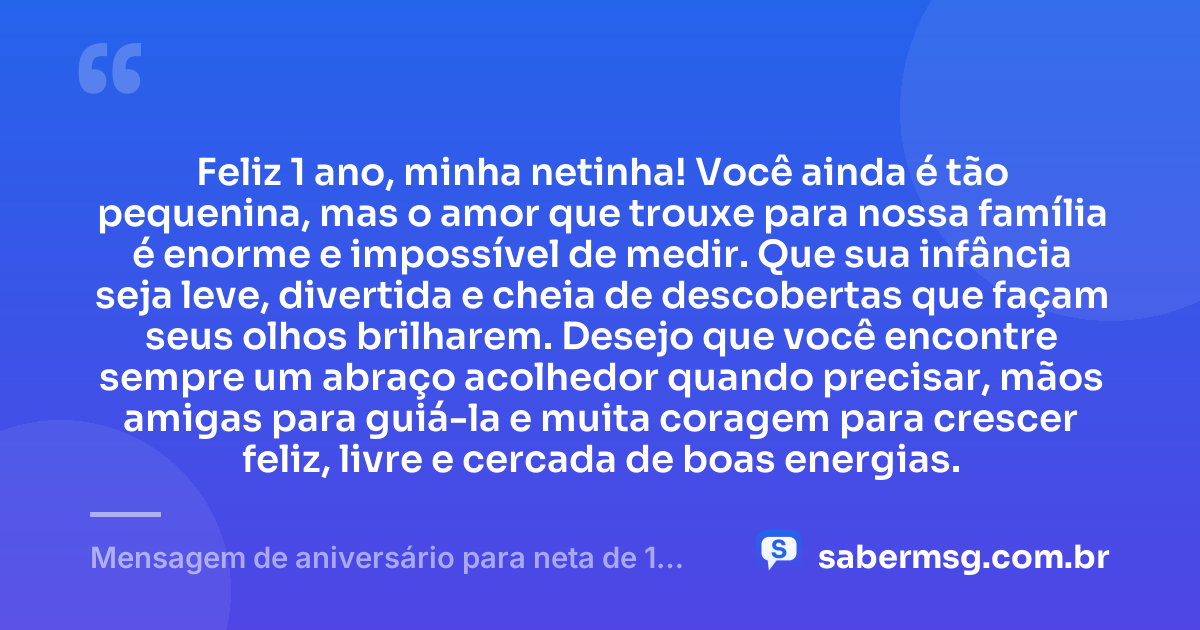 Feliz 1 ano, minha netinha! Você ainda é tão pequenina, mas o amor que trouxe para nossa família é enorme e impossível de medir. Que sua infância seja leve, divertida e cheia de descobertas que façam seus olhos brilharem. Desejo que você encontre sempre um abraço acolhedor quando precisar, mãos amigas para guiá-la e muita coragem para crescer feliz, livre e cercada de boas energias. — Mensagem de aniversário para neta de 1 ano