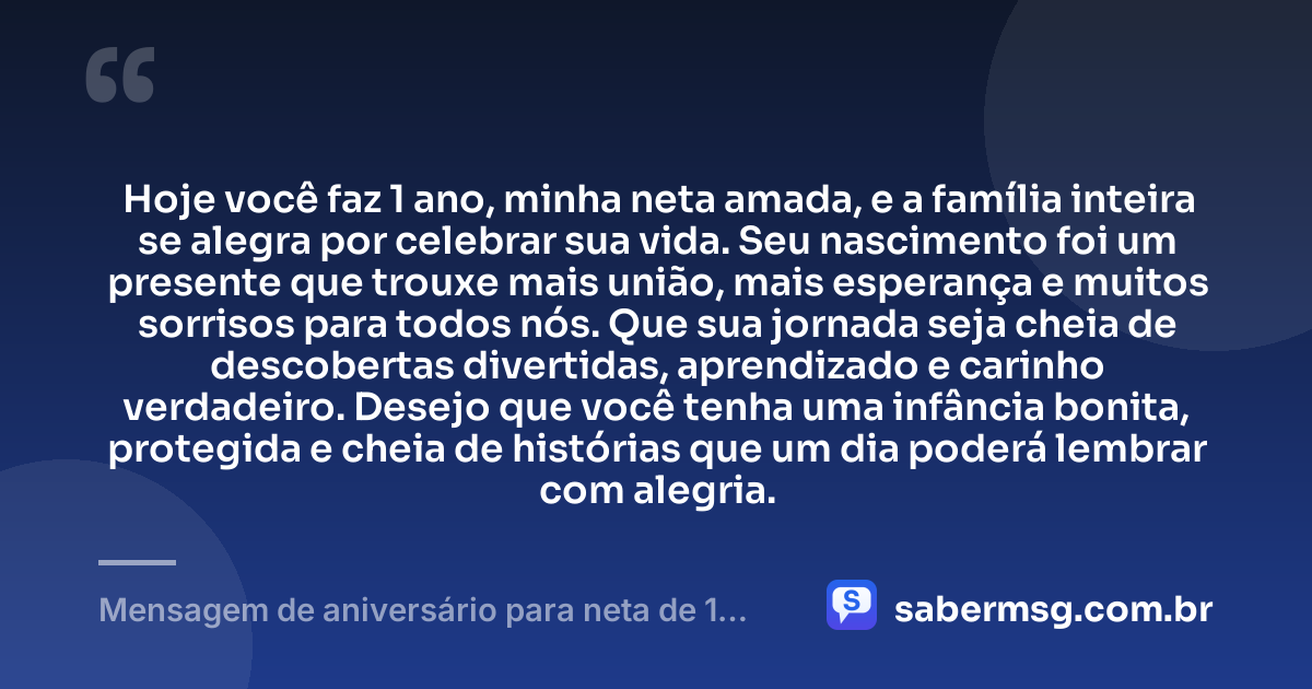 Hoje você faz 1 ano, minha neta amada, e a família inteira se alegra por celebrar sua vida. Seu nascimento foi um presente que trouxe mais união, mais esperança e muitos sorrisos para todos nós. Que sua jornada seja cheia de descobertas divertidas, aprendizado e carinho verdadeiro. Desejo que você tenha uma infância bonita, protegida e cheia de histórias que um dia poderá lembrar com alegria. — Mensagem de aniversário para neta de 1 ano