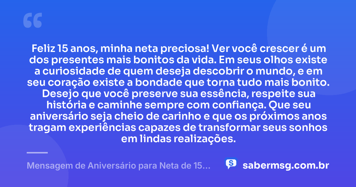 Feliz 15 anos, minha neta preciosa! Ver você crescer é um dos presentes mais bonitos da vida. Em seus olhos existe a curiosidade de quem deseja descobrir o mundo, e em seu coração existe a bondade que torna tudo mais bonito. Desejo que você preserve sua essência, respeite sua história e caminhe sempre com confiança. Que seu aniversário seja cheio de carinho e que os próximos anos tragam experiências capazes de transformar seus sonhos em lindas realizações. — Mensagem de Aniversário para Neta de 15 Anos