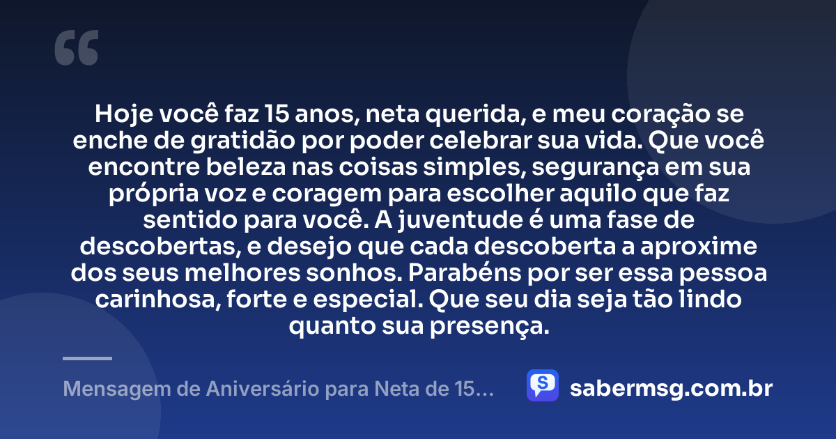 Hoje você faz 15 anos, neta querida, e meu coração se enche de gratidão por poder celebrar sua vida. Que você encontre beleza nas coisas simples, segurança em sua própria voz e coragem para escolher aquilo que faz sentido para você. A juventude é uma fase de descobertas, e desejo que cada descoberta a aproxime dos seus melhores sonhos. Parabéns por ser essa pessoa carinhosa, forte e especial. Que seu dia seja tão lindo quanto sua presença. — Mensagem de Aniversário para Neta de 15 Anos