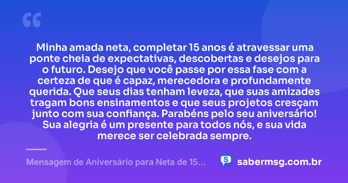 Minha amada neta, completar 15 anos é atravessar uma ponte cheia de expectativas, descobertas e desejos para o futuro. Desejo que você passe por essa fase com a certeza de que é capaz, merecedora e profundamente querida. Que seus dias tenham leveza, que suas amizades tragam bons ensinamentos e que seus projetos cresçam junto com sua confiança. Parabéns pelo seu aniversário! Sua alegria é um presente para todos nós, e sua vida merece ser celebrada sempre. — Mensagem de Aniversário para Neta de 15 Anos