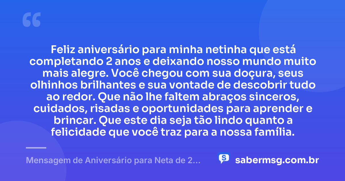 Feliz aniversário para minha netinha que está completando 2 anos e deixando nosso mundo muito mais alegre. Você chegou com sua doçura, seus olhinhos brilhantes e sua vontade de descobrir tudo ao redor. Que não lhe faltem abraços sinceros, cuidados, risadas e oportunidades para aprender e brincar. Que este dia seja tão lindo quanto a felicidade que você traz para a nossa família. — Mensagem de Aniversário para Neta de 2 Anos