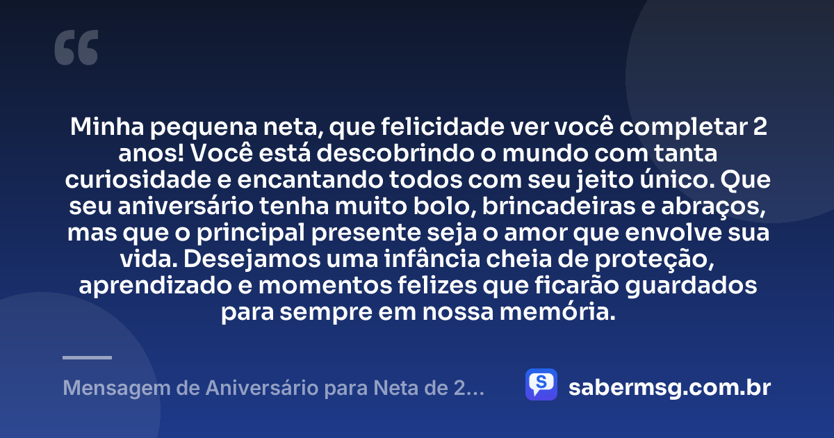 Minha pequena neta, que felicidade ver você completar 2 anos! Você está descobrindo o mundo com tanta curiosidade e encantando todos com seu jeito único. Que seu aniversário tenha muito bolo, brincadeiras e abraços, mas que o principal presente seja o amor que envolve sua vida. Desejamos uma infância cheia de proteção, aprendizado e momentos felizes que ficarão guardados para sempre em nossa memória. — Mensagem de Aniversário para Neta de 2 Anos
