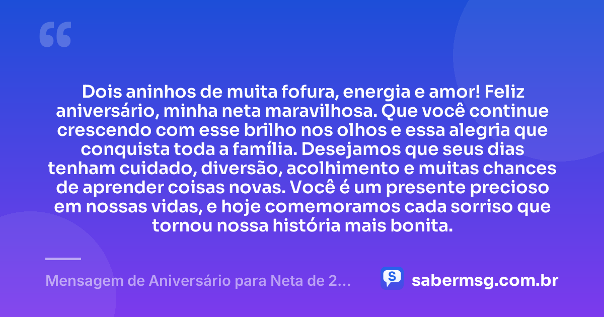 Dois aninhos de muita fofura, energia e amor! Feliz aniversário, minha neta maravilhosa. Que você continue crescendo com esse brilho nos olhos e essa alegria que conquista toda a família. Desejamos que seus dias tenham cuidado, diversão, acolhimento e muitas chances de aprender coisas novas. Você é um presente precioso em nossas vidas, e hoje comemoramos cada sorriso que tornou nossa história mais bonita. — Mensagem de Aniversário para Neta de 2 Anos