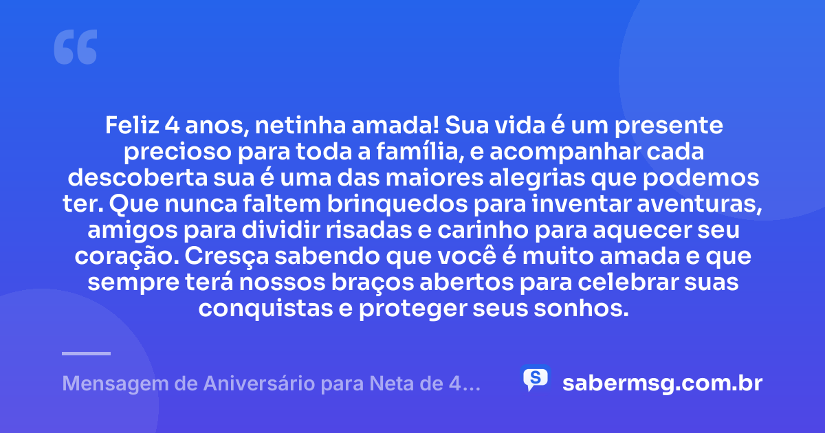 Feliz 4 anos, netinha amada! Sua vida é um presente precioso para toda a família, e acompanhar cada descoberta sua é uma das maiores alegrias que podemos ter. Que nunca faltem brinquedos para inventar aventuras, amigos para dividir risadas e carinho para aquecer seu coração. Cresça sabendo que você é muito amada e que sempre terá nossos braços abertos para celebrar suas conquistas e proteger seus sonhos. — Mensagem de Aniversário para Neta de 4 Anos