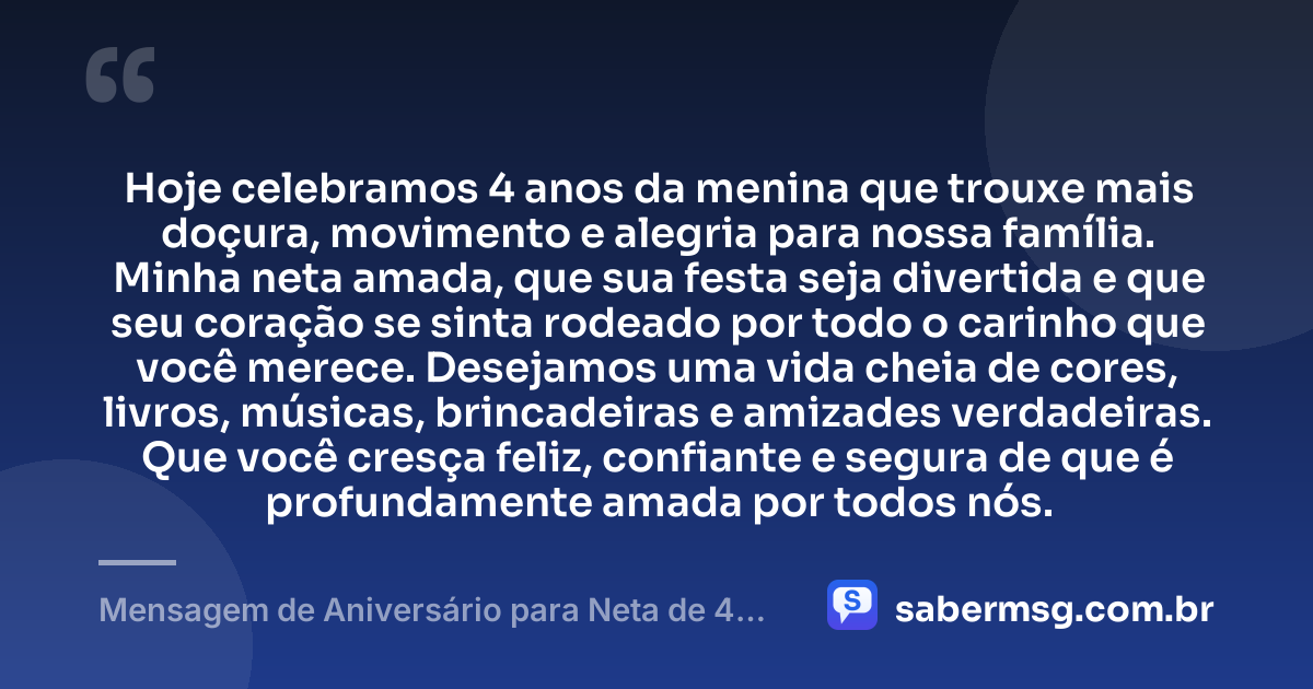 Hoje celebramos 4 anos da menina que trouxe mais doçura, movimento e alegria para nossa família. Minha neta amada, que sua festa seja divertida e que seu coração se sinta rodeado por todo o carinho que você merece. Desejamos uma vida cheia de cores, livros, músicas, brincadeiras e amizades verdadeiras. Que você cresça feliz, confiante e segura de que é profundamente amada por todos nós. — Mensagem de Aniversário para Neta de 4 Anos