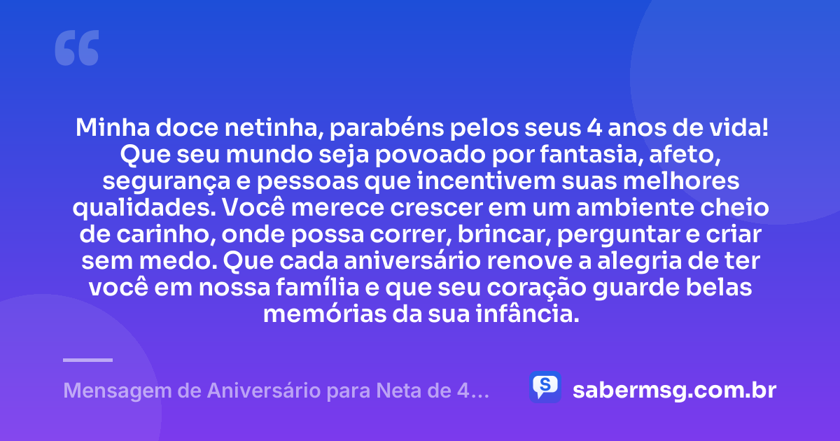 Minha doce netinha, parabéns pelos seus 4 anos de vida! Que seu mundo seja povoado por fantasia, afeto, segurança e pessoas que incentivem suas melhores qualidades. Você merece crescer em um ambiente cheio de carinho, onde possa correr, brincar, perguntar e criar sem medo. Que cada aniversário renove a alegria de ter você em nossa família e que seu coração guarde belas memórias da sua infância. — Mensagem de Aniversário para Neta de 4 Anos