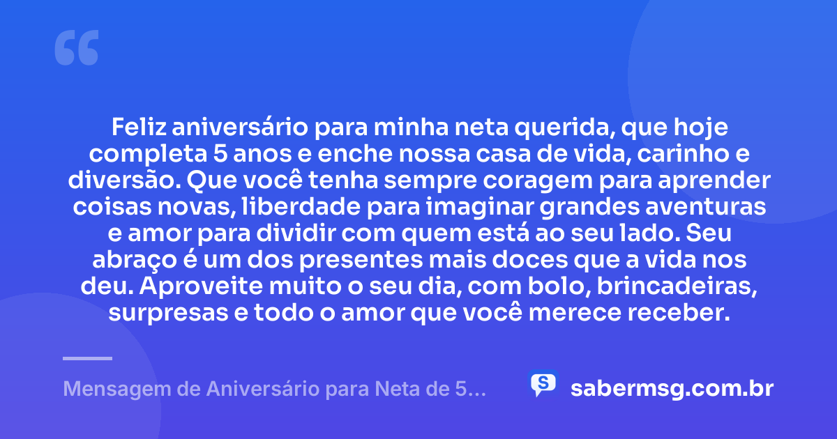 Feliz aniversário para minha neta querida, que hoje completa 5 anos e enche nossa casa de vida, carinho e diversão. Que você tenha sempre coragem para aprender coisas novas, liberdade para imaginar grandes aventuras e amor para dividir com quem está ao seu lado. Seu abraço é um dos presentes mais doces que a vida nos deu. Aproveite muito o seu dia, com bolo, brincadeiras, surpresas e todo o amor que você merece receber. — Mensagem de Aniversário para Neta de 5 Anos