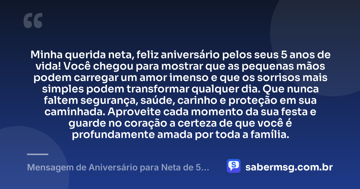 Minha querida neta, feliz aniversário pelos seus 5 anos de vida! Você chegou para mostrar que as pequenas mãos podem carregar um amor imenso e que os sorrisos mais simples podem transformar qualquer dia. Que nunca faltem segurança, saúde, carinho e proteção em sua caminhada. Aproveite cada momento da sua festa e guarde no coração a certeza de que você é profundamente amada por toda a família. — Mensagem de Aniversário para Neta de 5 Anos