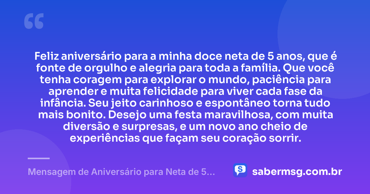 Feliz aniversário para a minha doce neta de 5 anos, que é fonte de orgulho e alegria para toda a família. Que você tenha coragem para explorar o mundo, paciência para aprender e muita felicidade para viver cada fase da infância. Seu jeito carinhoso e espontâneo torna tudo mais bonito. Desejo uma festa maravilhosa, com muita diversão e surpresas, e um novo ano cheio de experiências que façam seu coração sorrir. — Mensagem de Aniversário para Neta de 5 Anos