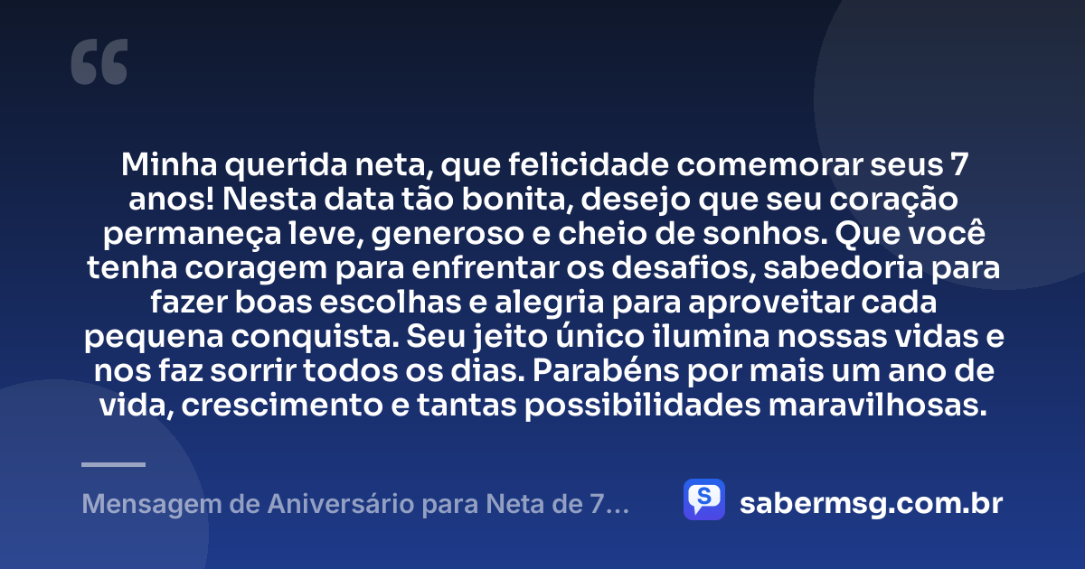 Minha querida neta, que felicidade comemorar seus 7 anos! Nesta data tão bonita, desejo que seu coração permaneça leve, generoso e cheio de sonhos. Que você tenha coragem para enfrentar os desafios, sabedoria para fazer boas escolhas e alegria para aproveitar cada pequena conquista. Seu jeito único ilumina nossas vidas e nos faz sorrir todos os dias. Parabéns por mais um ano de vida, crescimento e tantas possibilidades maravilhosas. — Mensagem de Aniversário para Neta de 7 Anos
