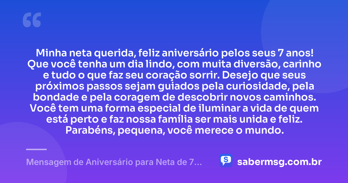 Minha neta querida, feliz aniversário pelos seus 7 anos! Que você tenha um dia lindo, com muita diversão, carinho e tudo o que faz seu coração sorrir. Desejo que seus próximos passos sejam guiados pela curiosidade, pela bondade e pela coragem de descobrir novos caminhos. Você tem uma forma especial de iluminar a vida de quem está perto e faz nossa família ser mais unida e feliz. Parabéns, pequena, você merece o mundo. — Mensagem de Aniversário para Neta de 7 Anos