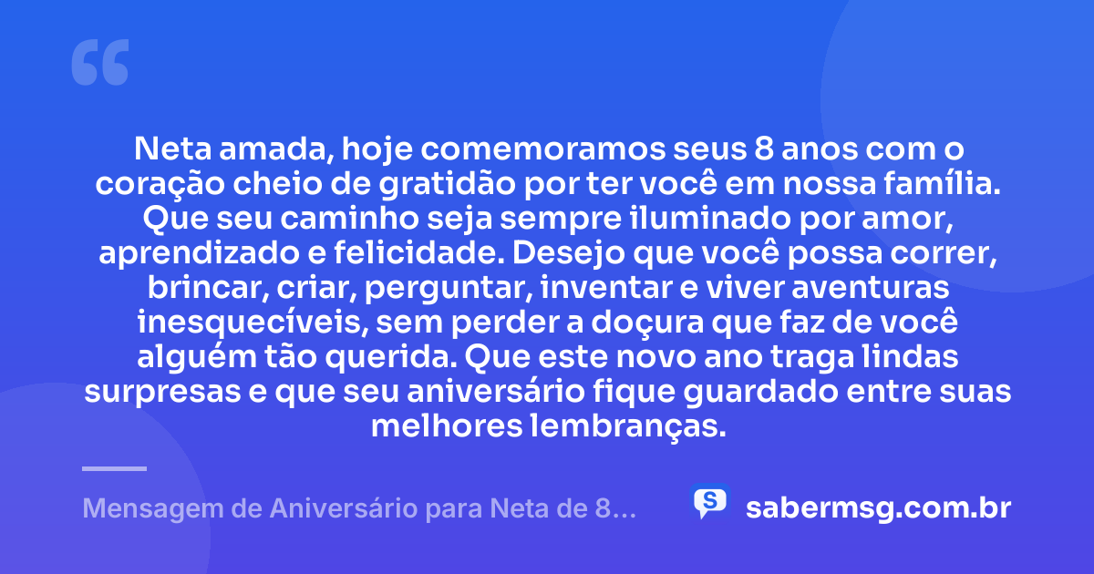 Neta amada, hoje comemoramos seus 8 anos com o coração cheio de gratidão por ter você em nossa família. Que seu caminho seja sempre iluminado por amor, aprendizado e felicidade. Desejo que você possa correr, brincar, criar, perguntar, inventar e viver aventuras inesquecíveis, sem perder a doçura que faz de você alguém tão querida. Que este novo ano traga lindas surpresas e que seu aniversário fique guardado entre suas melhores lembranças. — Mensagem de Aniversário para Neta de 8 Anos