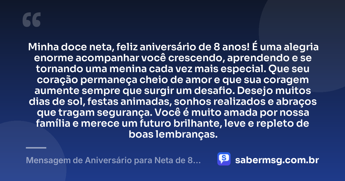 Minha doce neta, feliz aniversário de 8 anos! É uma alegria enorme acompanhar você crescendo, aprendendo e se tornando uma menina cada vez mais especial. Que seu coração permaneça cheio de amor e que sua coragem aumente sempre que surgir um desafio. Desejo muitos dias de sol, festas animadas, sonhos realizados e abraços que tragam segurança. Você é muito amada por nossa família e merece um futuro brilhante, leve e repleto de boas lembranças. — Mensagem de Aniversário para Neta de 8 Anos