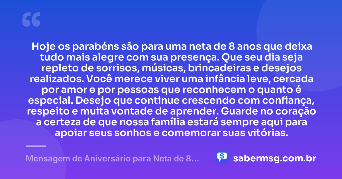 Hoje os parabéns são para uma neta de 8 anos que deixa tudo mais alegre com sua presença. Que seu dia seja repleto de sorrisos, músicas, brincadeiras e desejos realizados. Você merece viver uma infância leve, cercada por amor e por pessoas que reconhecem o quanto é especial. Desejo que continue crescendo com confiança, respeito e muita vontade de aprender. Guarde no coração a certeza de que nossa família estará sempre aqui para apoiar seus sonhos e comemorar suas vitórias. — Mensagem de Aniversário para Neta de 8 Anos