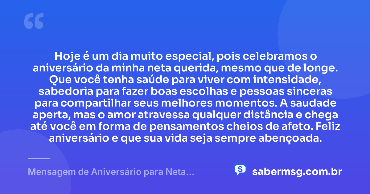 Hoje é um dia muito especial, pois celebramos o aniversário da minha neta querida, mesmo que de longe. Que você tenha saúde para viver com intensidade, sabedoria para fazer boas escolhas e pessoas sinceras para compartilhar seus melhores momentos. A saudade aperta, mas o amor atravessa qualquer distância e chega até você em forma de pensamentos cheios de afeto. Feliz aniversário e que sua vida seja sempre abençoada. — Mensagem de Aniversário para Neta Distante
