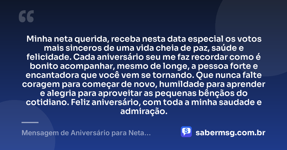 Minha neta querida, receba nesta data especial os votos mais sinceros de uma vida cheia de paz, saúde e felicidade. Cada aniversário seu me faz recordar como é bonito acompanhar, mesmo de longe, a pessoa forte e encantadora que você vem se tornando. Que nunca falte coragem para começar de novo, humildade para aprender e alegria para aproveitar as pequenas bênçãos do cotidiano. Feliz aniversário, com toda a minha saudade e admiração. — Mensagem de Aniversário para Neta Distante
