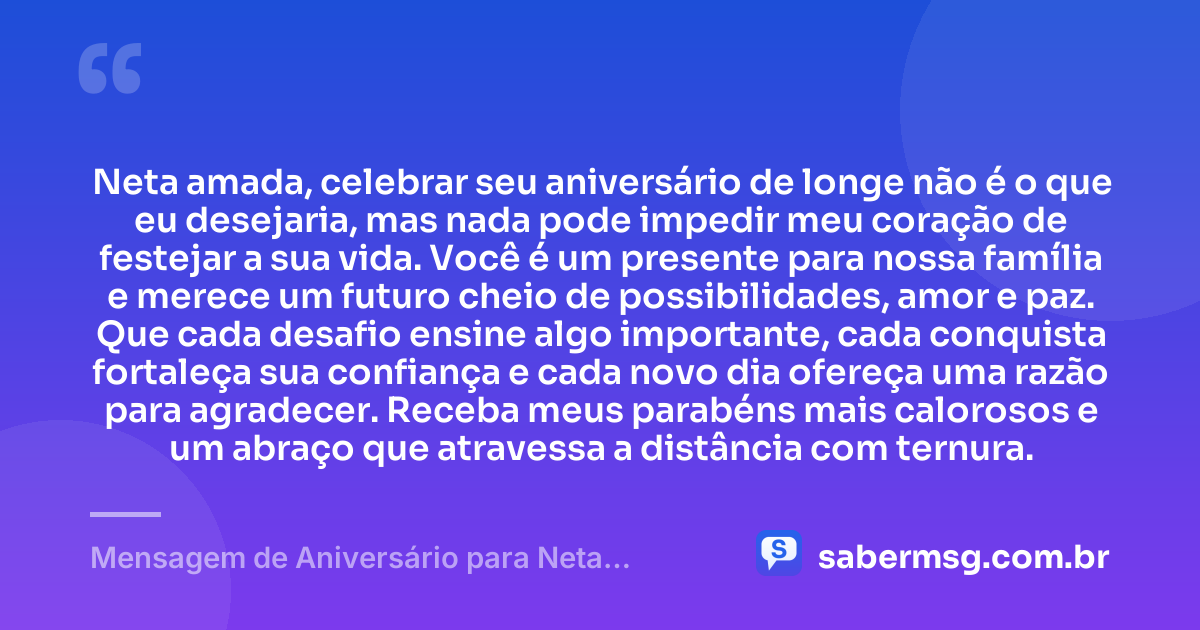 Neta amada, celebrar seu aniversário de longe não é o que eu desejaria, mas nada pode impedir meu coração de festejar a sua vida. Você é um presente para nossa família e merece um futuro cheio de possibilidades, amor e paz. Que cada desafio ensine algo importante, cada conquista fortaleça sua confiança e cada novo dia ofereça uma razão para agradecer. Receba meus parabéns mais calorosos e um abraço que atravessa a distância com ternura. — Mensagem de Aniversário para Neta Distante