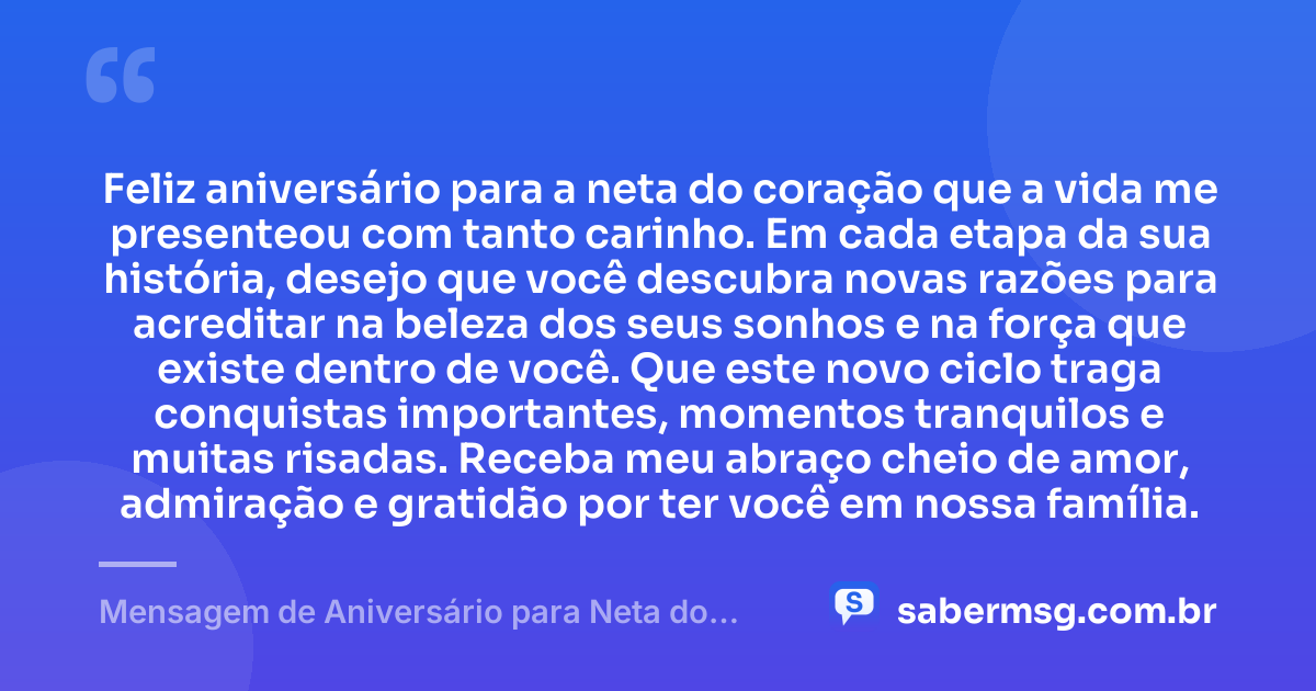 Feliz aniversário para a neta do coração que a vida me presenteou com tanto carinho. Em cada etapa da sua história, desejo que você descubra novas razões para acreditar na beleza dos seus sonhos e na força que existe dentro de você. Que este novo ciclo traga conquistas importantes, momentos tranquilos e muitas risadas. Receba meu abraço cheio de amor, admiração e gratidão por ter você em nossa família. — Mensagem de Aniversário para Neta do Coração
