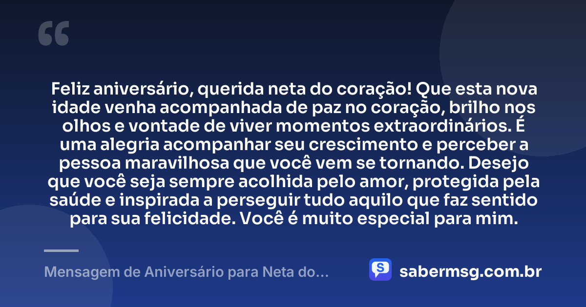 Feliz aniversário, querida neta do coração! Que esta nova idade venha acompanhada de paz no coração, brilho nos olhos e vontade de viver momentos extraordinários. É uma alegria acompanhar seu crescimento e perceber a pessoa maravilhosa que você vem se tornando. Desejo que você seja sempre acolhida pelo amor, protegida pela saúde e inspirada a perseguir tudo aquilo que faz sentido para sua felicidade. Você é muito especial para mim. — Mensagem de Aniversário para Neta do Coração