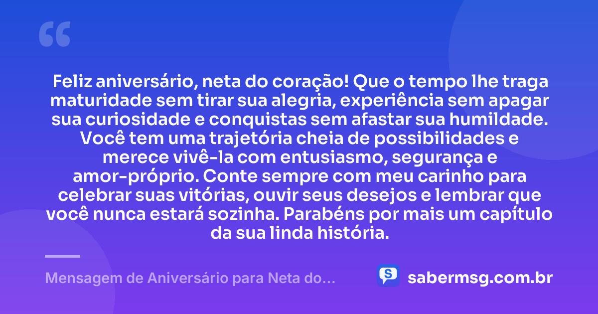Feliz aniversário, neta do coração! Que o tempo lhe traga maturidade sem tirar sua alegria, experiência sem apagar sua curiosidade e conquistas sem afastar sua humildade. Você tem uma trajetória cheia de possibilidades e merece vivê-la com entusiasmo, segurança e amor-próprio. Conte sempre com meu carinho para celebrar suas vitórias, ouvir seus desejos e lembrar que você nunca estará sozinha. Parabéns por mais um capítulo da sua linda história. — Mensagem de Aniversário para Neta do Coração