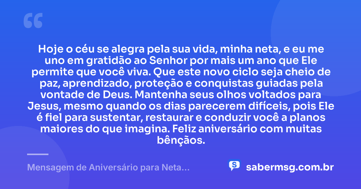 Hoje o céu se alegra pela sua vida, minha neta, e eu me uno em gratidão ao Senhor por mais um ano que Ele permite que você viva. Que este novo ciclo seja cheio de paz, aprendizado, proteção e conquistas guiadas pela vontade de Deus. Mantenha seus olhos voltados para Jesus, mesmo quando os dias parecerem difíceis, pois Ele é fiel para sustentar, restaurar e conduzir você a planos maiores do que imagina. Feliz aniversário com muitas bênçãos. — Mensagem de Aniversário para Neta Evangélica