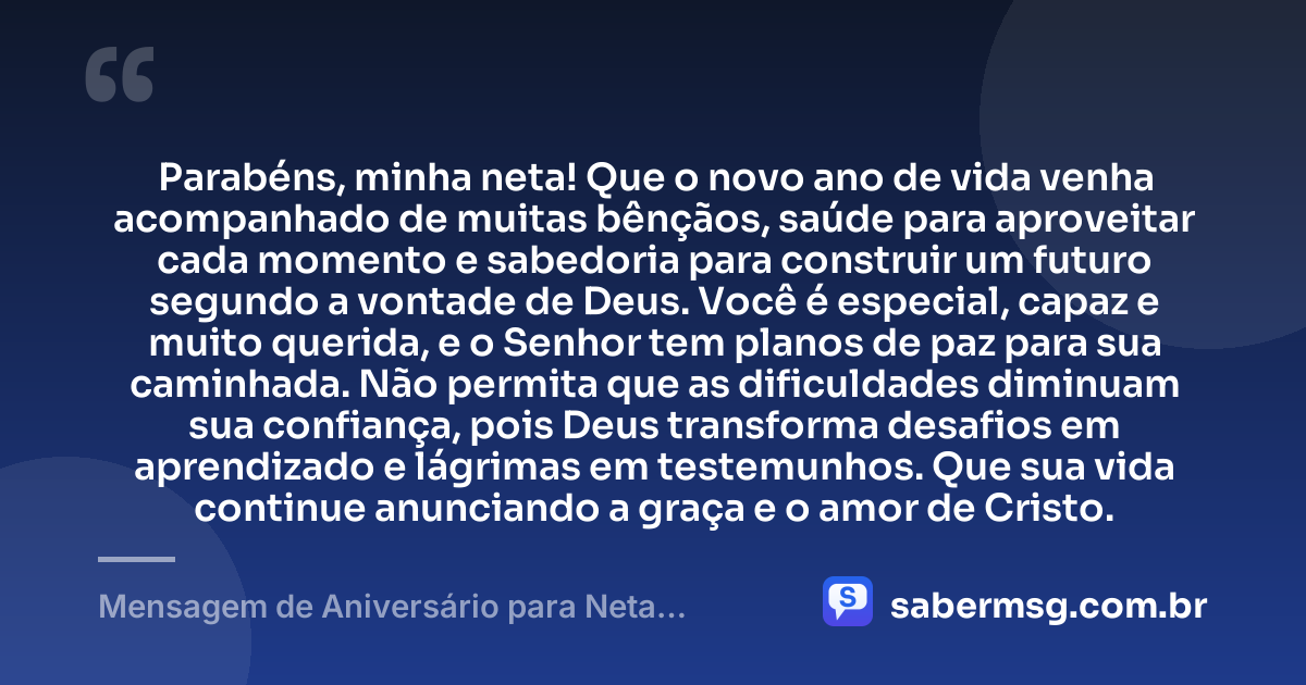 Parabéns, minha neta! Que o novo ano de vida venha acompanhado de muitas bênçãos, saúde para aproveitar cada momento e sabedoria para construir um futuro segundo a vontade de Deus. Você é especial, capaz e muito querida, e o Senhor tem planos de paz para sua caminhada. Não permita que as dificuldades diminuam sua confiança, pois Deus transforma desafios em aprendizado e lágrimas em testemunhos. Que sua vida continue anunciando a graça e o amor de Cristo. — Mensagem de Aniversário para Neta Evangélica