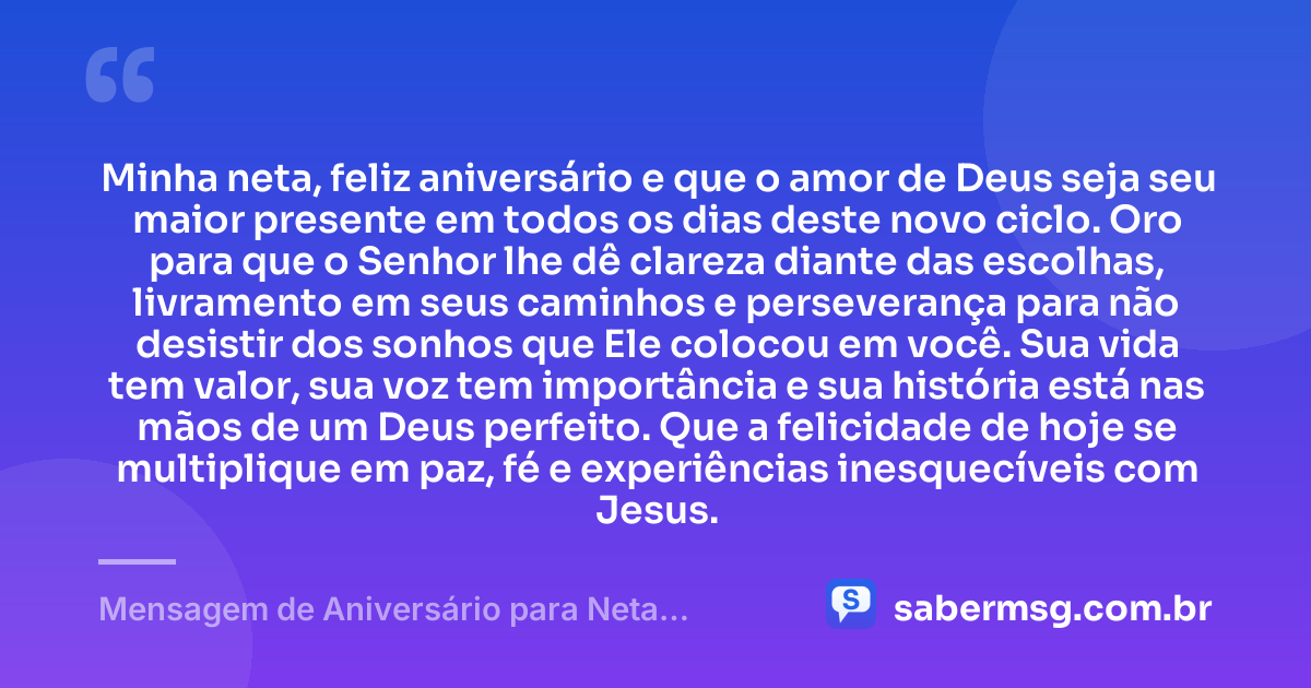 Minha neta, feliz aniversário e que o amor de Deus seja seu maior presente em todos os dias deste novo ciclo. Oro para que o Senhor lhe dê clareza diante das escolhas, livramento em seus caminhos e perseverança para não desistir dos sonhos que Ele colocou em você. Sua vida tem valor, sua voz tem importância e sua história está nas mãos de um Deus perfeito. Que a felicidade de hoje se multiplique em paz, fé e experiências inesquecíveis com Jesus. — Mensagem de Aniversário para Neta Evangélica