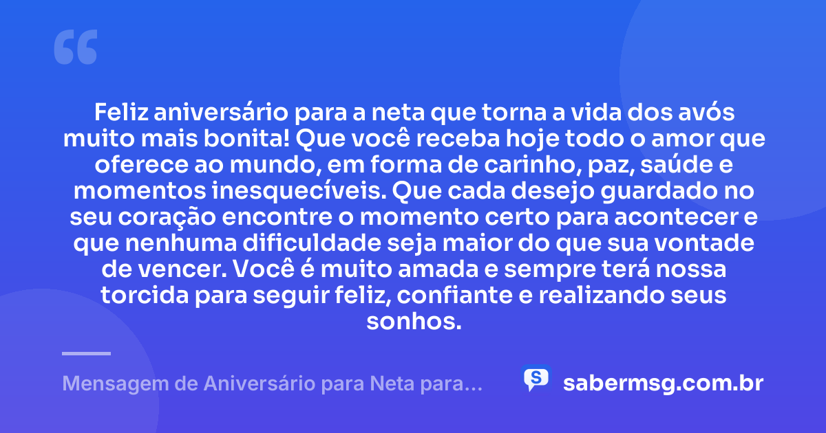 Feliz aniversário para a neta que torna a vida dos avós muito mais bonita! Que você receba hoje todo o amor que oferece ao mundo, em forma de carinho, paz, saúde e momentos inesquecíveis. Que cada desejo guardado no seu coração encontre o momento certo para acontecer e que nenhuma dificuldade seja maior do que sua vontade de vencer. Você é muito amada e sempre terá nossa torcida para seguir feliz, confiante e realizando seus sonhos. — Mensagem de Aniversário para Neta para WhatsApp