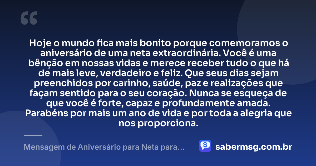 Hoje o mundo fica mais bonito porque comemoramos o aniversário de uma neta extraordinária. Você é uma bênção em nossas vidas e merece receber tudo o que há de mais leve, verdadeiro e feliz. Que seus dias sejam preenchidos por carinho, saúde, paz e realizações que façam sentido para o seu coração. Nunca se esqueça de que você é forte, capaz e profundamente amada. Parabéns por mais um ano de vida e por toda a alegria que nos proporciona. — Mensagem de Aniversário para Neta para WhatsApp