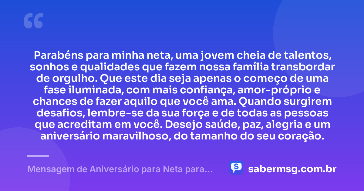 Parabéns para minha neta, uma jovem cheia de talentos, sonhos e qualidades que fazem nossa família transbordar de orgulho. Que este dia seja apenas o começo de uma fase iluminada, com mais confiança, amor-próprio e chances de fazer aquilo que você ama. Quando surgirem desafios, lembre-se da sua força e de todas as pessoas que acreditam em você. Desejo saúde, paz, alegria e um aniversário maravilhoso, do tamanho do seu coração. — Mensagem de Aniversário para Neta para WhatsApp