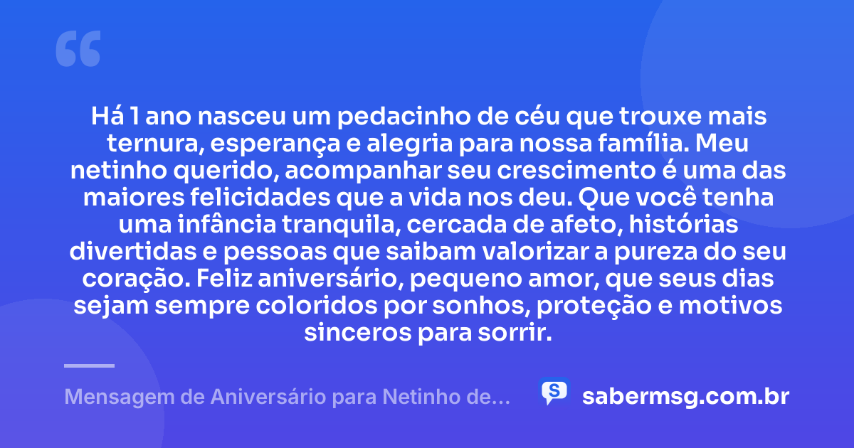 Há 1 ano nasceu um pedacinho de céu que trouxe mais ternura, esperança e alegria para nossa família. Meu netinho querido, acompanhar seu crescimento é uma das maiores felicidades que a vida nos deu. Que você tenha uma infância tranquila, cercada de afeto, histórias divertidas e pessoas que saibam valorizar a pureza do seu coração. Feliz aniversário, pequeno amor, que seus dias sejam sempre coloridos por sonhos, proteção e motivos sinceros para sorrir. — Mensagem de Aniversário para Netinho de 1 Ano