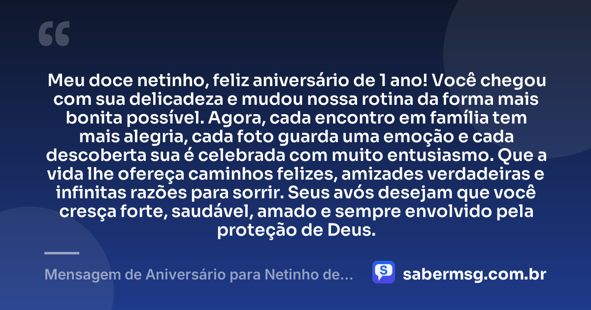 Meu doce netinho, feliz aniversário de 1 ano! Você chegou com sua delicadeza e mudou nossa rotina da forma mais bonita possível. Agora, cada encontro em família tem mais alegria, cada foto guarda uma emoção e cada descoberta sua é celebrada com muito entusiasmo. Que a vida lhe ofereça caminhos felizes, amizades verdadeiras e infinitas razões para sorrir. Seus avós desejam que você cresça forte, saudável, amado e sempre envolvido pela proteção de Deus. — Mensagem de Aniversário para Netinho de 1 Ano
