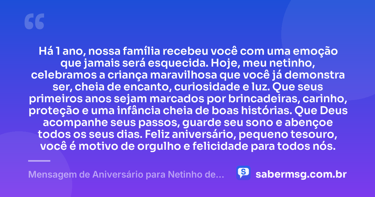 Há 1 ano, nossa família recebeu você com uma emoção que jamais será esquecida. Hoje, meu netinho, celebramos a criança maravilhosa que você já demonstra ser, cheia de encanto, curiosidade e luz. Que seus primeiros anos sejam marcados por brincadeiras, carinho, proteção e uma infância cheia de boas histórias. Que Deus acompanhe seus passos, guarde seu sono e abençoe todos os seus dias. Feliz aniversário, pequeno tesouro, você é motivo de orgulho e felicidade para todos nós. — Mensagem de Aniversário para Netinho de 1 Ano
