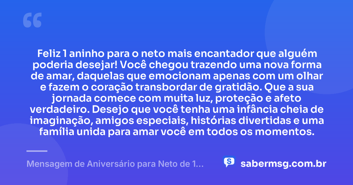 Feliz 1 aninho para o neto mais encantador que alguém poderia desejar! Você chegou trazendo uma nova forma de amar, daquelas que emocionam apenas com um olhar e fazem o coração transbordar de gratidão. Que a sua jornada comece com muita luz, proteção e afeto verdadeiro. Desejo que você tenha uma infância cheia de imaginação, amigos especiais, histórias divertidas e uma família unida para amar você em todos os momentos. — Mensagem de Aniversário para Neto de 1 Aninho