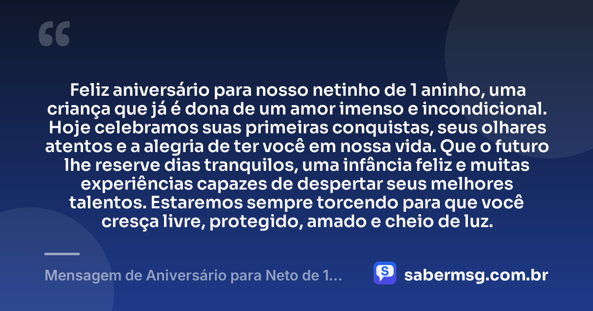 Feliz aniversário para nosso netinho de 1 aninho, uma criança que já é dona de um amor imenso e incondicional. Hoje celebramos suas primeiras conquistas, seus olhares atentos e a alegria de ter você em nossa vida. Que o futuro lhe reserve dias tranquilos, uma infância feliz e muitas experiências capazes de despertar seus melhores talentos. Estaremos sempre torcendo para que você cresça livre, protegido, amado e cheio de luz. — Mensagem de Aniversário para Neto de 1 Aninho