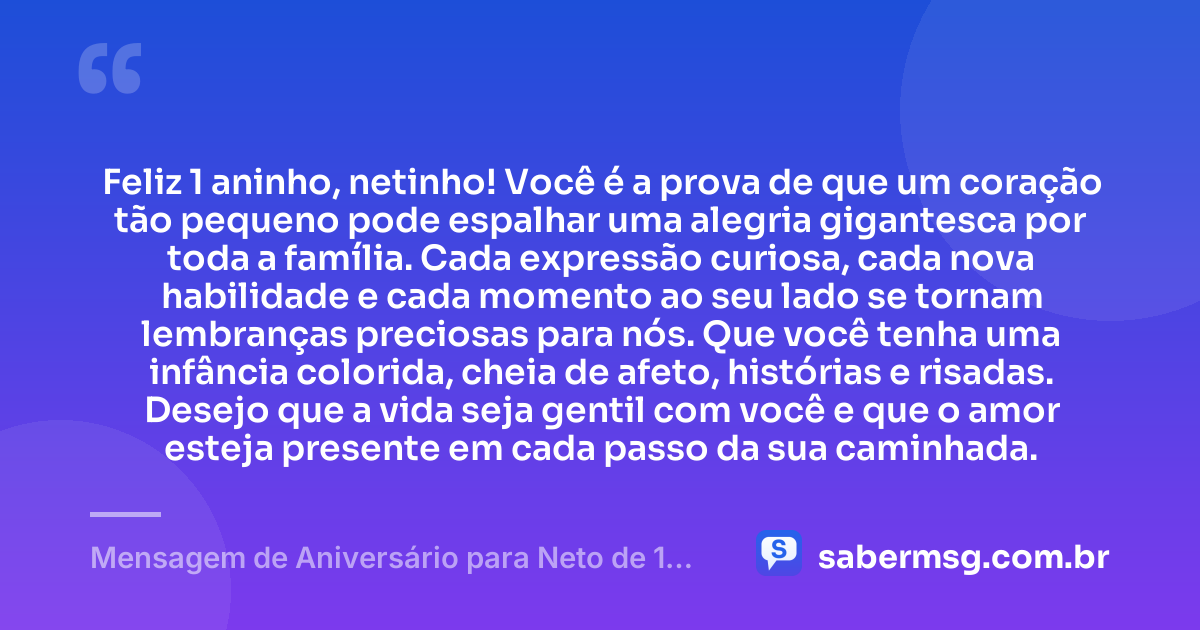 Feliz 1 aninho, netinho! Você é a prova de que um coração tão pequeno pode espalhar uma alegria gigantesca por toda a família. Cada expressão curiosa, cada nova habilidade e cada momento ao seu lado se tornam lembranças preciosas para nós. Que você tenha uma infância colorida, cheia de afeto, histórias e risadas. Desejo que a vida seja gentil com você e que o amor esteja presente em cada passo da sua caminhada. — Mensagem de Aniversário para Neto de 1 Aninho