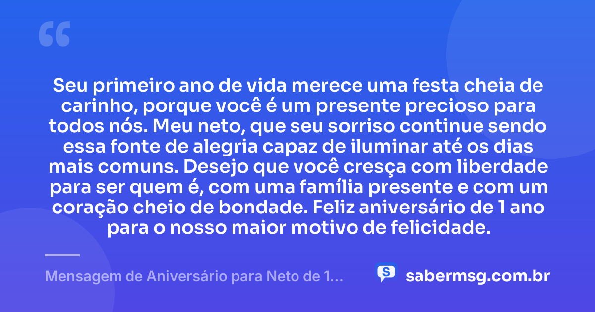 Seu primeiro ano de vida merece uma festa cheia de carinho, porque você é um presente precioso para todos nós. Meu neto, que seu sorriso continue sendo essa fonte de alegria capaz de iluminar até os dias mais comuns. Desejo que você cresça com liberdade para ser quem é, com uma família presente e com um coração cheio de bondade. Feliz aniversário de 1 ano para o nosso maior motivo de felicidade. — Mensagem de Aniversário para Neto de 1 Ano