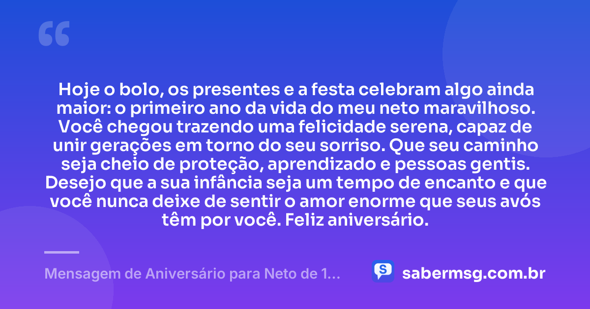 Hoje o bolo, os presentes e a festa celebram algo ainda maior: o primeiro ano da vida do meu neto maravilhoso. Você chegou trazendo uma felicidade serena, capaz de unir gerações em torno do seu sorriso. Que seu caminho seja cheio de proteção, aprendizado e pessoas gentis. Desejo que a sua infância seja um tempo de encanto e que você nunca deixe de sentir o amor enorme que seus avós têm por você. Feliz aniversário. — Mensagem de Aniversário para Neto de 1 Ano