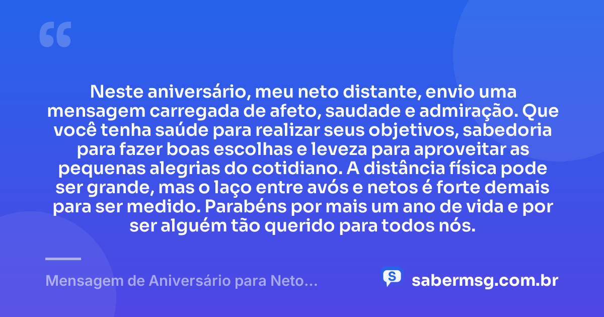 Neste aniversário, meu neto distante, envio uma mensagem carregada de afeto, saudade e admiração. Que você tenha saúde para realizar seus objetivos, sabedoria para fazer boas escolhas e leveza para aproveitar as pequenas alegrias do cotidiano. A distância física pode ser grande, mas o laço entre avós e netos é forte demais para ser medido. Parabéns por mais um ano de vida e por ser alguém tão querido para todos nós. — Mensagem de Aniversário para Neto Distante