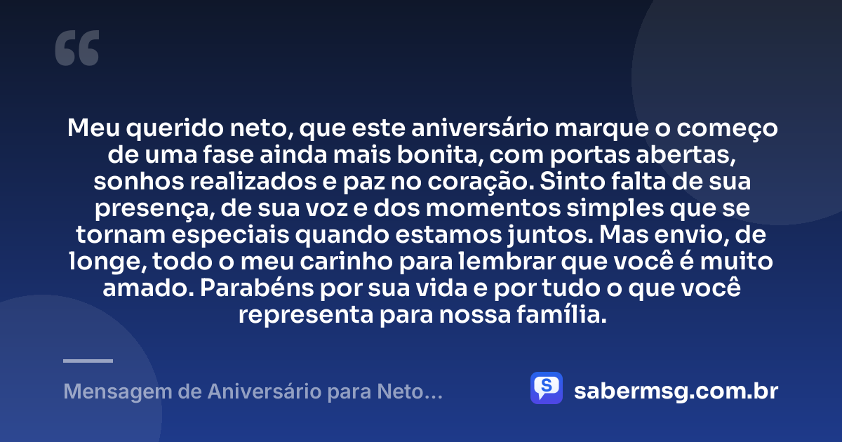 Meu querido neto, que este aniversário marque o começo de uma fase ainda mais bonita, com portas abertas, sonhos realizados e paz no coração. Sinto falta de sua presença, de sua voz e dos momentos simples que se tornam especiais quando estamos juntos. Mas envio, de longe, todo o meu carinho para lembrar que você é muito amado. Parabéns por sua vida e por tudo o que você representa para nossa família. — Mensagem de Aniversário para Neto Distante